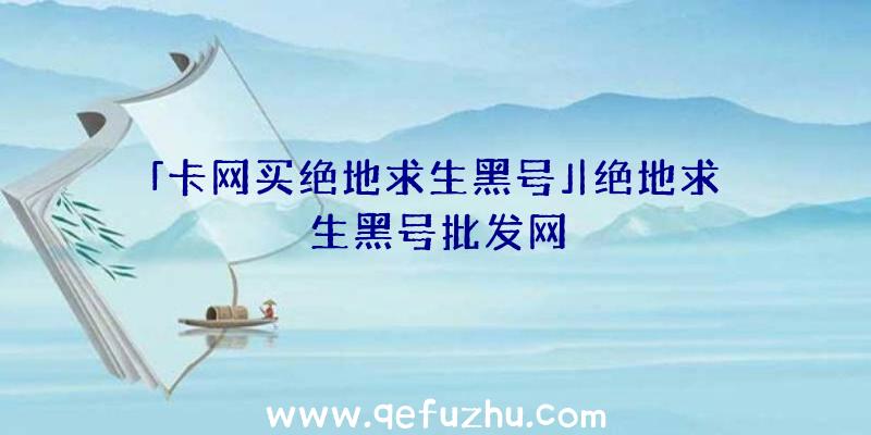 「卡网买绝地求生黑号」|绝地求生黑号批发网